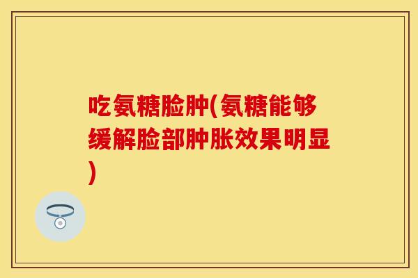 吃氨糖脸肿(氨糖能够缓解脸部肿胀效果明显)