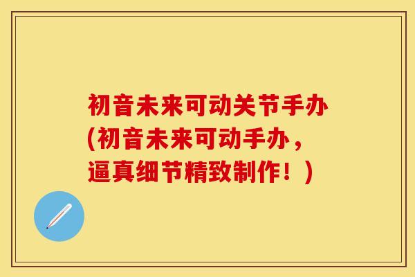 初音未来可动关节手办(初音未来可动手办，逼真细节精致制作！)