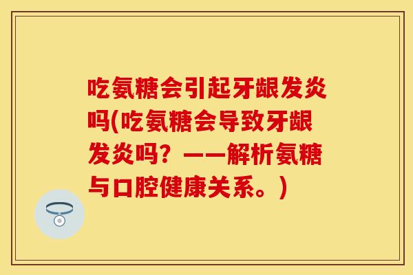 吃氨糖会引起牙龈发炎吗(吃氨糖会导致牙龈发炎吗？——解析氨糖与口腔健康关系。)
