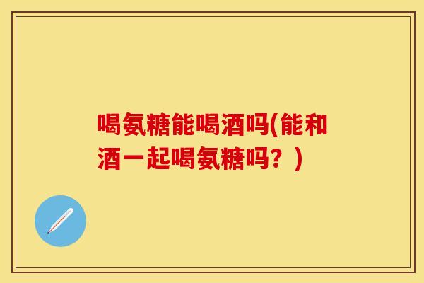 喝氨糖能喝酒吗(能和酒一起喝氨糖吗？)