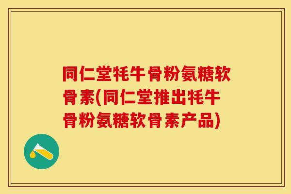 同仁堂牦牛骨粉氨糖软骨素(同仁堂推出牦牛骨粉氨糖软骨素产品)