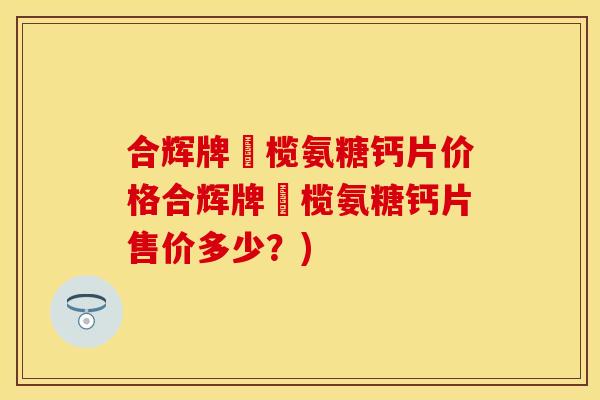 合辉牌棷榄氨糖钙片价格合辉牌棷榄氨糖钙片售价多少？)