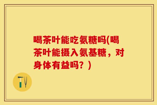 喝茶叶能吃氨糖吗(喝茶叶能摄入氨基糖，对身体有益吗？)