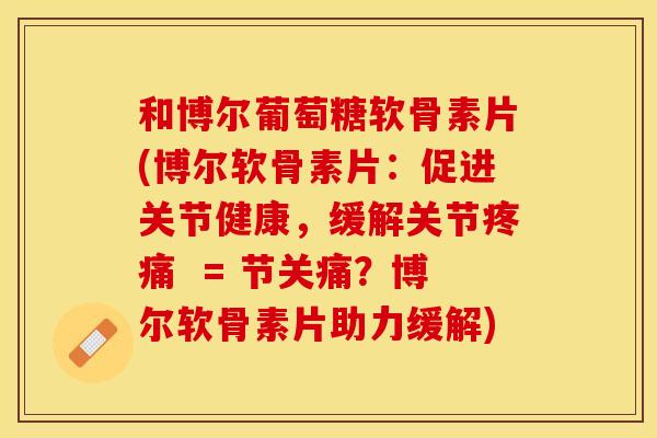 和博尔葡萄糖软骨素片(博尔软骨素片：促进关节健康，缓解关节疼痛  = 节关痛？博尔软骨素片助力缓解)