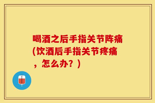 喝酒之后手指关节阵痛(饮酒后手指关节疼痛，怎么办？)