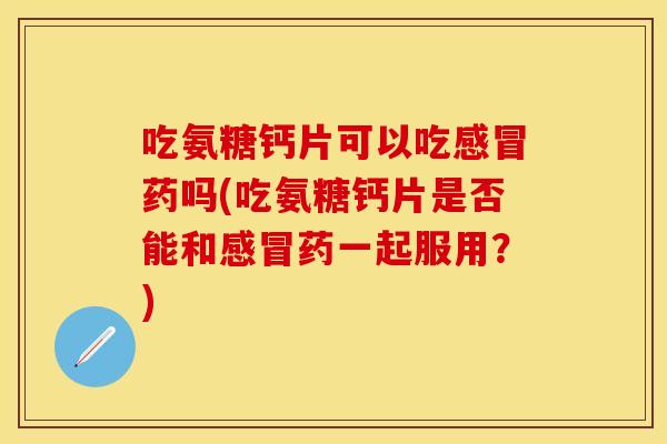 吃氨糖钙片可以吃感冒药吗(吃氨糖钙片是否能和感冒药一起服用？)