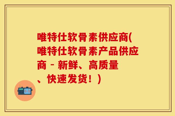 唯特仕软骨素供应商(唯特仕软骨素产品供应商 - 新鲜、高质量、快速发货！)