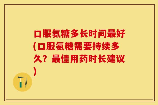 口服氨糖多长时间最好(口服氨糖需要持续多久？最佳用药时长建议)