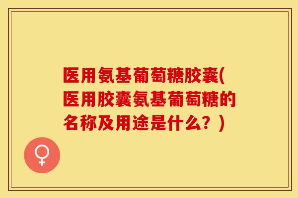 医用氨基葡萄糖胶囊(医用胶囊氨基葡萄糖的名称及用途是什么？)