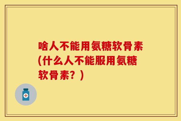 啥人不能用氨糖软骨素(什么人不能服用氨糖软骨素？)