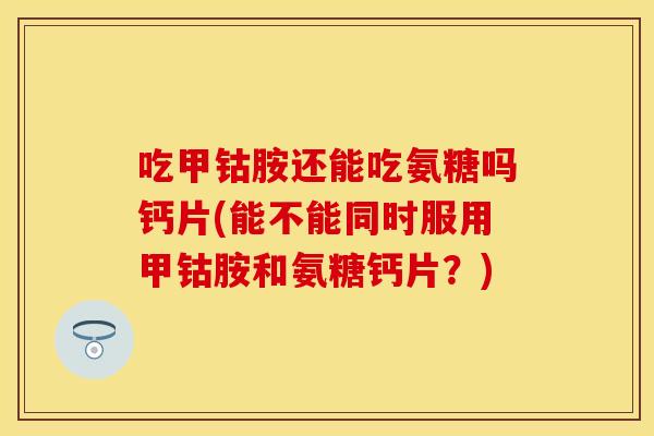 吃甲钴胺还能吃氨糖吗钙片(能不能同时服用甲钴胺和氨糖钙片？)
