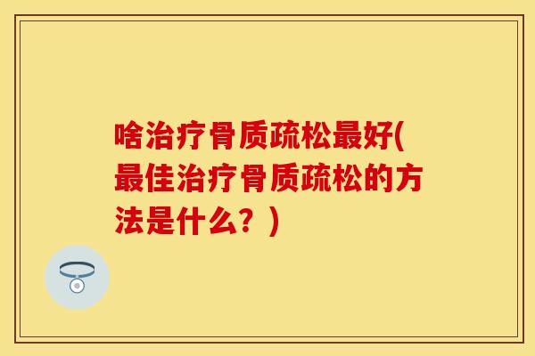 啥治疗骨质疏松最好(最佳治疗骨质疏松的方法是什么？)