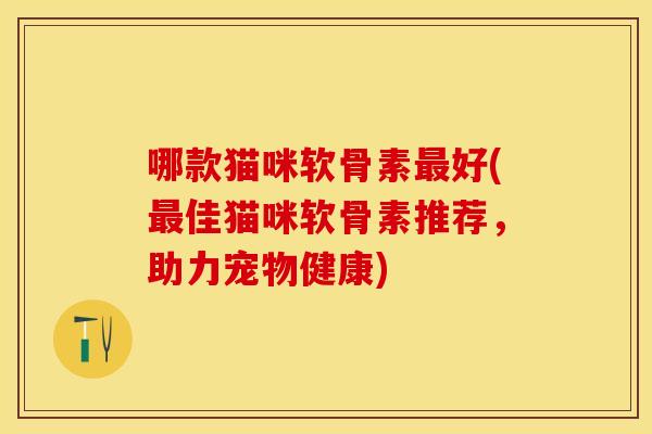 哪款猫咪软骨素最好(最佳猫咪软骨素推荐，助力宠物健康)