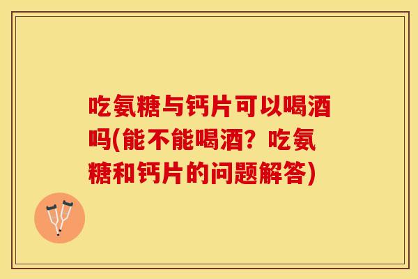 吃氨糖与钙片可以喝酒吗(能不能喝酒？吃氨糖和钙片的问题解答)