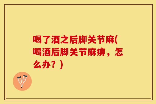 喝了酒之后脚关节麻(喝酒后脚关节麻痹，怎么办？)