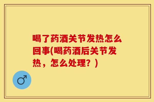 喝了药酒关节发热怎么回事(喝药酒后关节发热，怎么处理？)