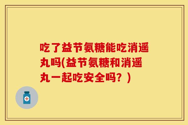 吃了益节氨糖能吃消遥丸吗(益节氨糖和消遥丸一起吃安全吗？)