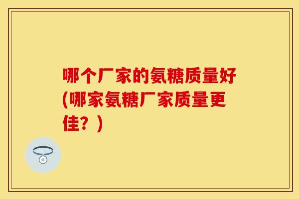 哪个厂家的氨糖质量好(哪家氨糖厂家质量更佳？)