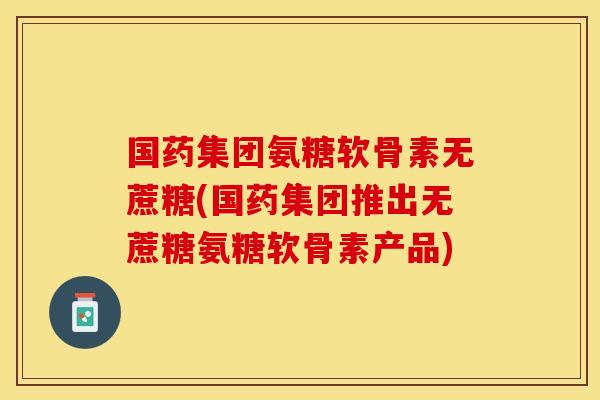 国药集团氨糖软骨素无蔗糖(国药集团推出无蔗糖氨糖软骨素产品)