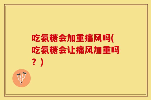 吃氨糖会加重痛风吗(吃氨糖会让痛风加重吗？)