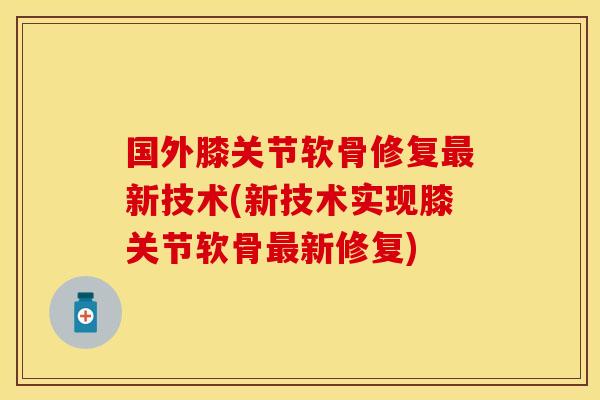 国外膝关节软骨修复最新技术(新技术实现膝关节软骨最新修复)
