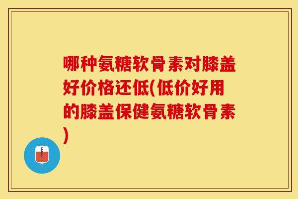 哪种氨糖软骨素对膝盖好价格还低(低价好用的膝盖保健氨糖软骨素)