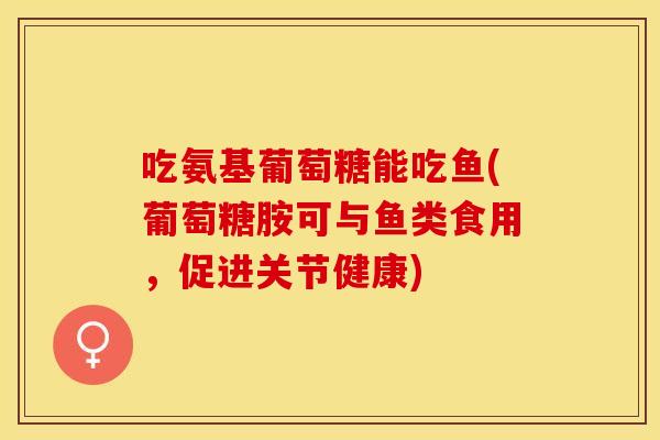 吃氨基葡萄糖能吃鱼(葡萄糖胺可与鱼类食用，促进关节健康)