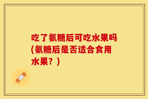 吃了氨糖后可吃水果吗(氨糖后是否适合食用水果？)