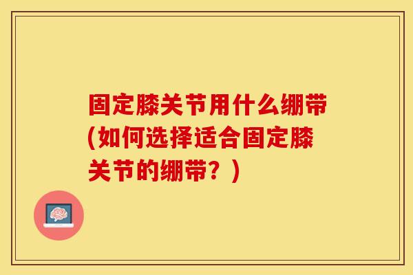固定膝关节用什么绷带(如何选择适合固定膝关节的绷带？)