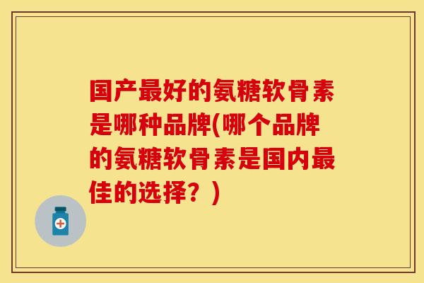 国产最好的氨糖软骨素是哪种品牌(哪个品牌的氨糖软骨素是国内最佳的选择？)