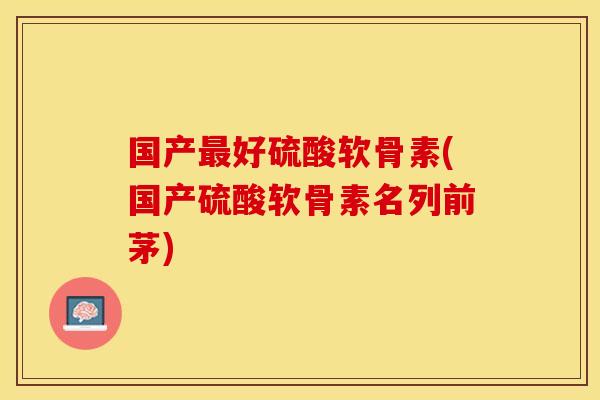 国产最好硫酸软骨素(国产硫酸软骨素名列前茅)