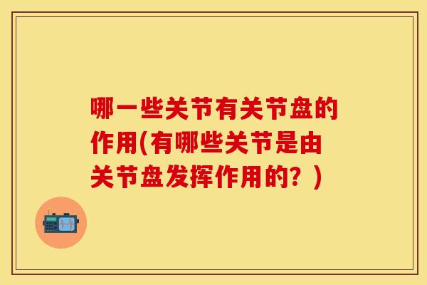 哪一些关节有关节盘的作用(有哪些关节是由关节盘发挥作用的？)