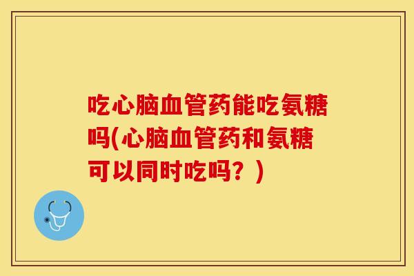 吃心脑血管药能吃氨糖吗(心脑血管药和氨糖可以同时吃吗？)