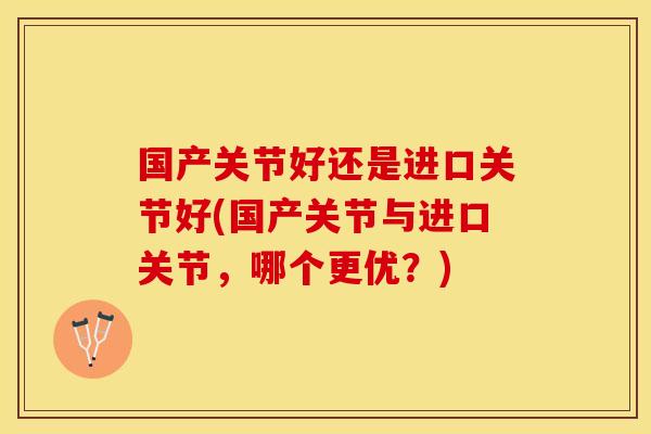 国产关节好还是进口关节好(国产关节与进口关节，哪个更优？)