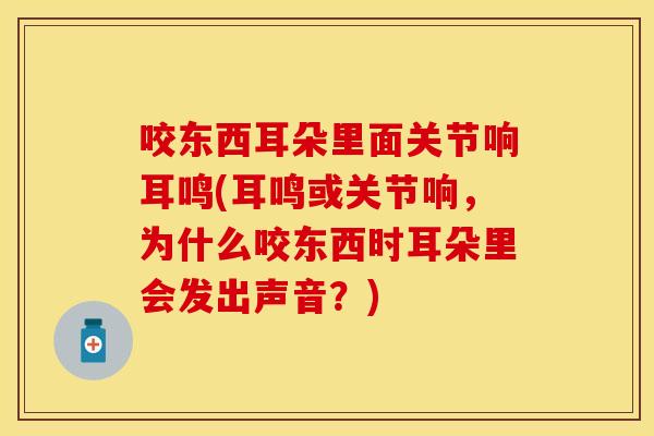 咬东西耳朵里面关节响耳鸣(耳鸣或关节响，为什么咬东西时耳朵里会发出声音？)