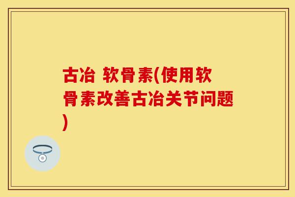 古冶 软骨素(使用软骨素改善古冶关节问题)