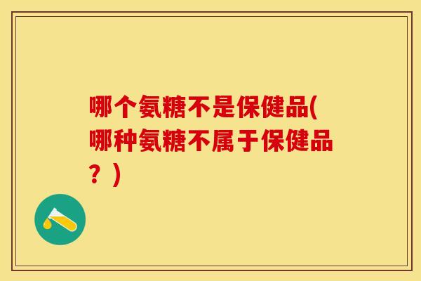 哪个氨糖不是保健品(哪种氨糖不属于保健品？)