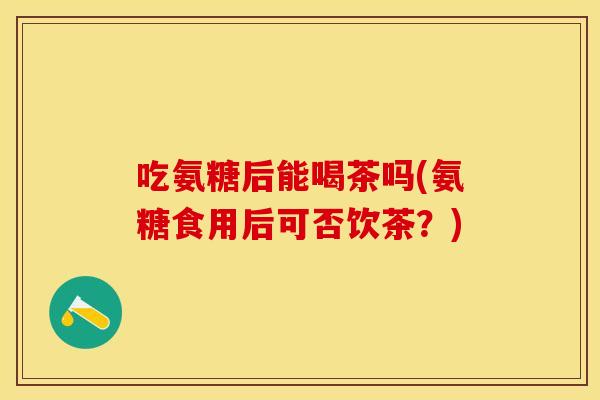 吃氨糖后能喝茶吗(氨糖食用后可否饮茶？)
