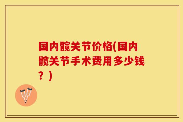 国内髋关节价格(国内髋关节手术费用多少钱？)