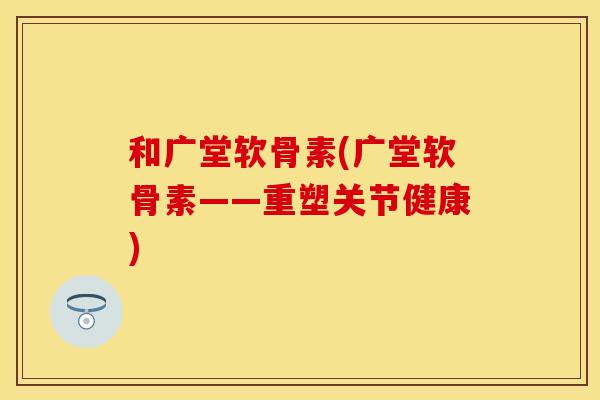 和广堂软骨素(广堂软骨素——重塑关节健康)