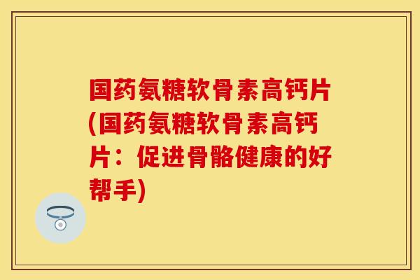 国药氨糖软骨素高钙片(国药氨糖软骨素高钙片：促进骨骼健康的好帮手)