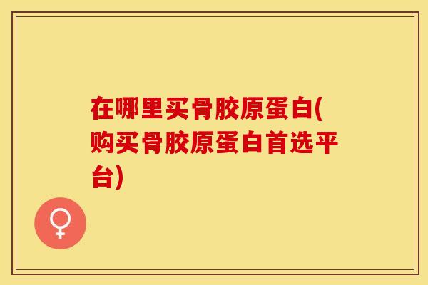 在哪里买骨胶原蛋白(购买骨胶原蛋白首选平台)