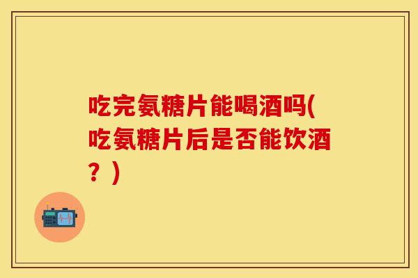 吃完氨糖片能喝酒吗(吃氨糖片后是否能饮酒？)
