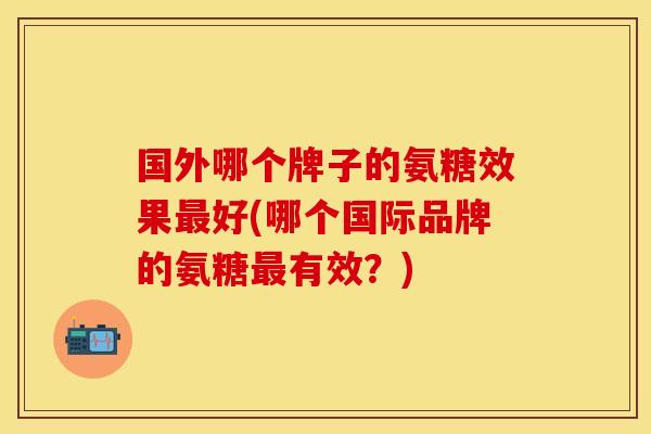 国外哪个牌子的氨糖效果最好(哪个国际品牌的氨糖最有效？)