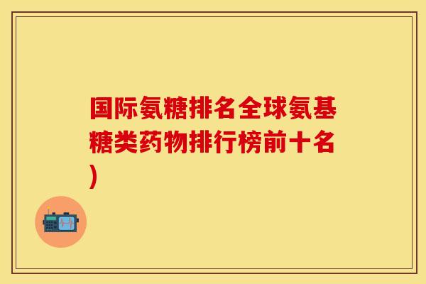 国际氨糖排名全球氨基糖类药物排行榜前十名)
