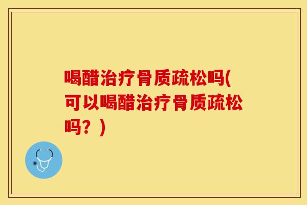喝醋治疗骨质疏松吗(可以喝醋治疗骨质疏松吗？)