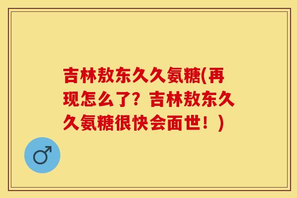 吉林敖东久久氨糖(再现怎么了？吉林敖东久久氨糖很快会面世！)