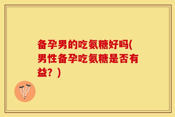 备孕男的吃氨糖好吗(男性备孕吃氨糖是否有益？)