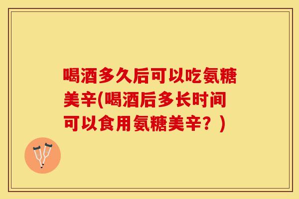 喝酒多久后可以吃氨糖美辛(喝酒后多长时间可以食用氨糖美辛？)