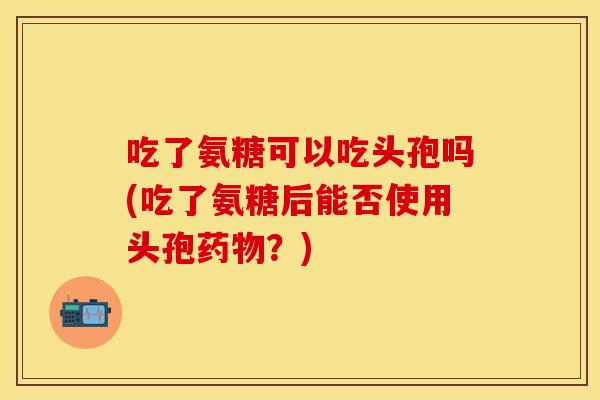 吃了氨糖可以吃头孢吗(吃了氨糖后能否使用头孢药物？)